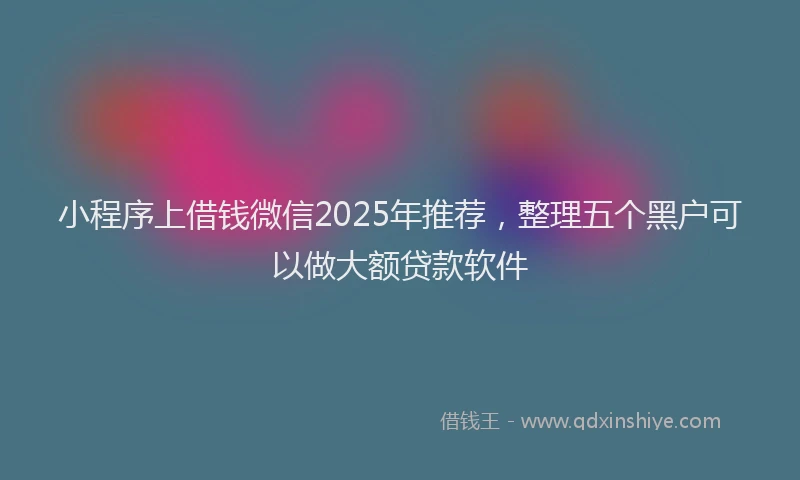 小程序上借钱微信2025年推荐，整理五个黑户可以做大额贷款软件