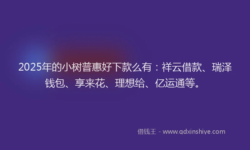 2025年的小树普惠好下款么有：祥云借款、瑞泽钱包、享来花、理想给、亿运通等。