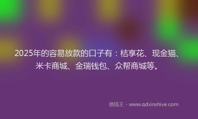 2025年的容易放款的口子有：桔享花、现金猫、米卡商城、金瑞钱包、众帮商城等。