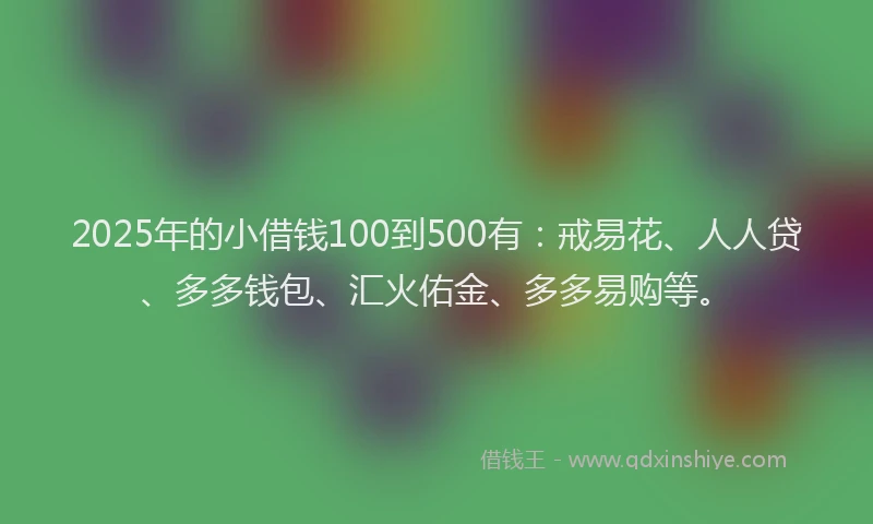 2025年的小借钱100到500有：戒易花、人人贷、多多钱包、汇火佑金、多多易购等。