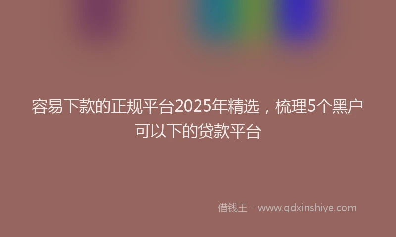 容易下款的正规平台2025年精选，梳理5个黑户可以下的贷款平台