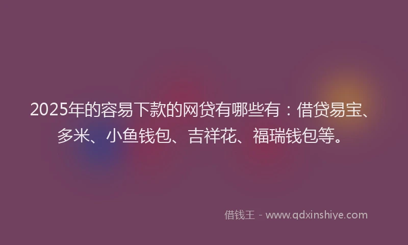 2025年的容易下款的网贷有哪些有：借贷易宝、多米、小鱼钱包、吉祥花、福瑞钱包等。