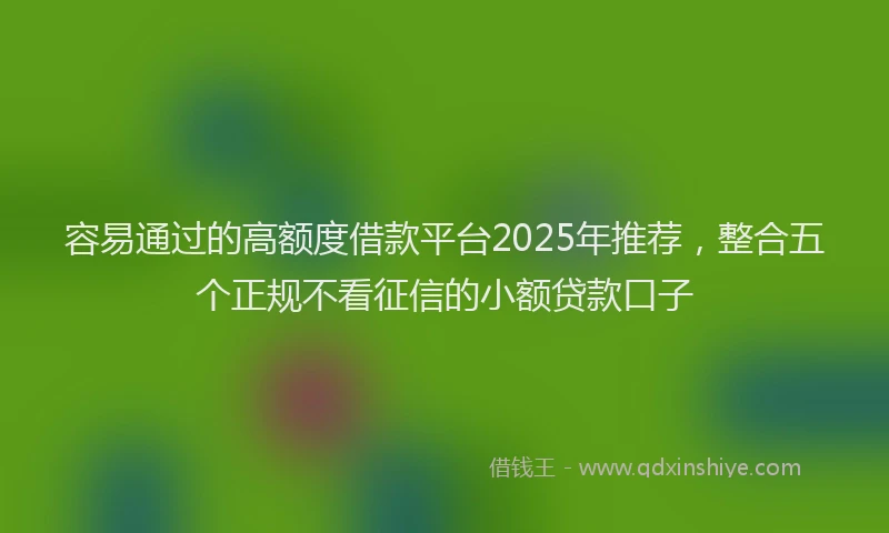 容易通过的高额度借款平台2025年推荐，整合五个正规不看征信的小额贷款口子