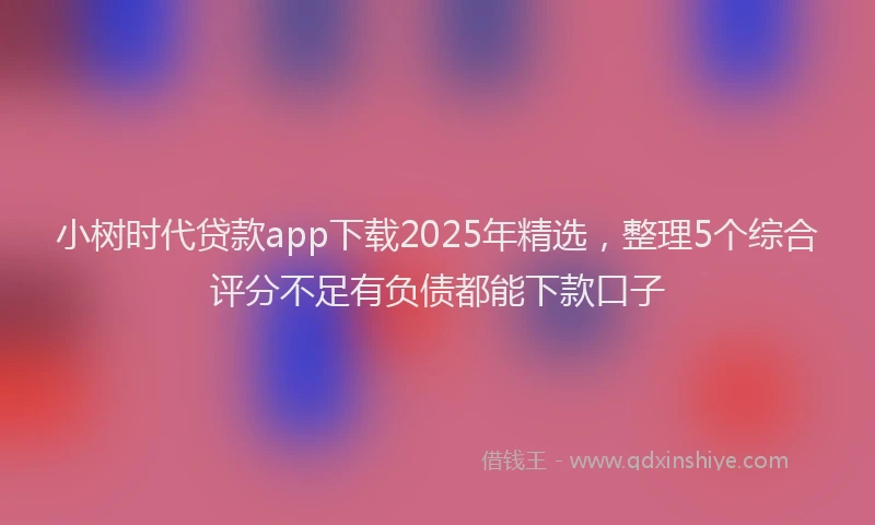 小树时代贷款app下载2025年精选，整理5个综合评分不足有负债都能下款口子