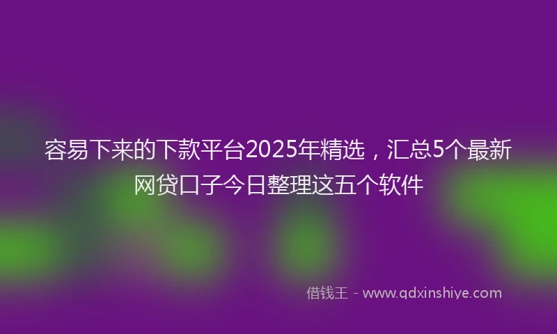 容易下来的下款平台2025年精选，汇总5个最新网贷口子今日整理这五个软件
