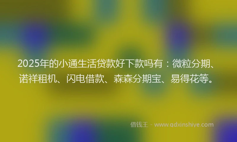 2025年的小通生活贷款好下款吗有：微粒分期、诺祥租机、闪电借款、森森分期宝、易得花等。
