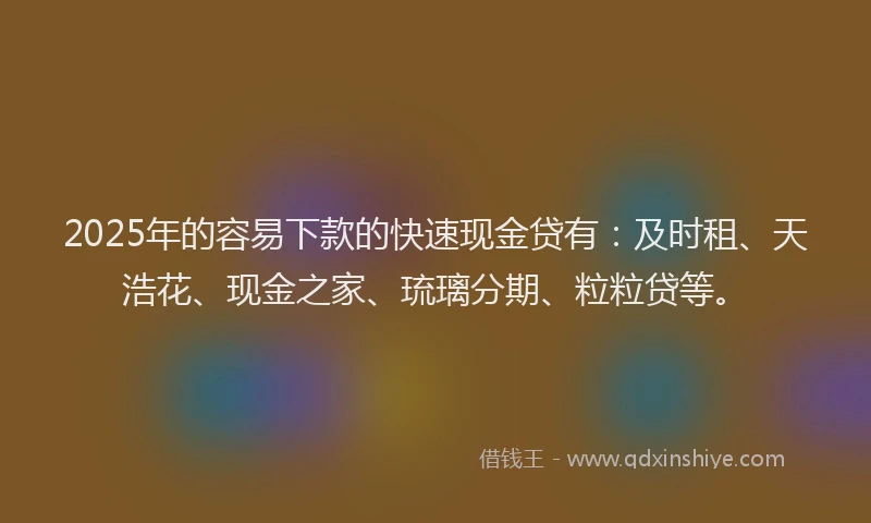 2025年的容易下款的快速现金贷有：及时租、天浩花、现金之家、琉璃分期、粒粒贷等。