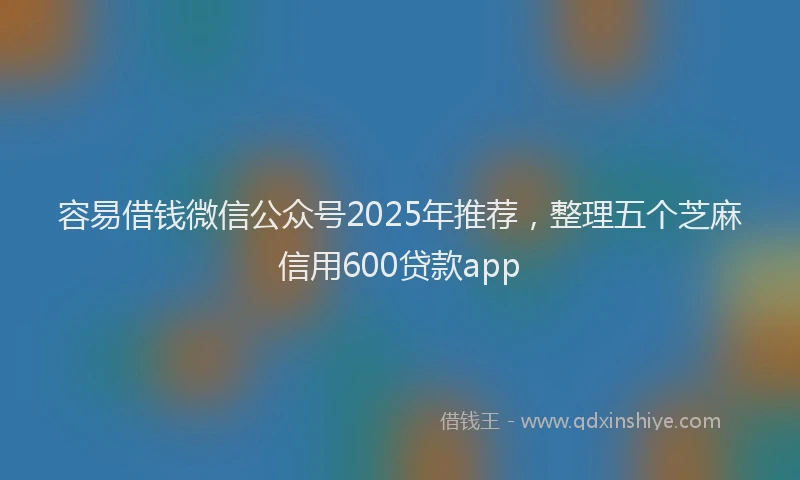 容易借钱微信公众号2025年推荐，整理五个芝麻信用600贷款app