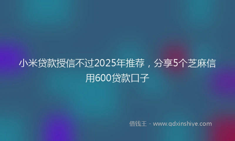 小米贷款授信不过2025年推荐，分享5个芝麻信用600贷款口子