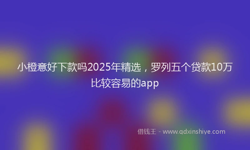 小橙意好下款吗2025年精选，罗列五个贷款10万比较容易的app