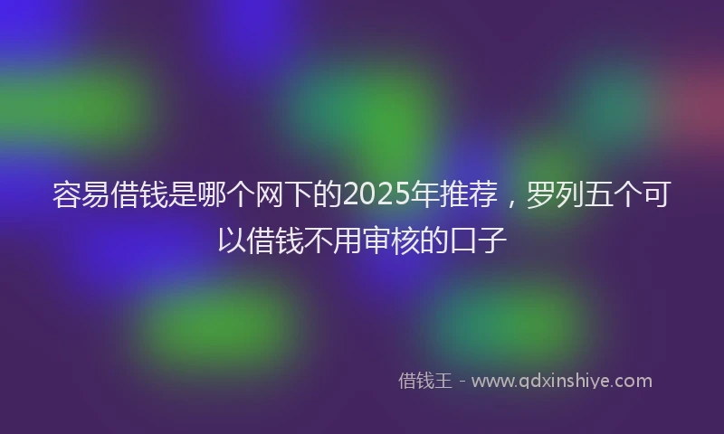 容易借钱是哪个网下的2025年推荐，罗列五个可以借钱不用审核的口子
