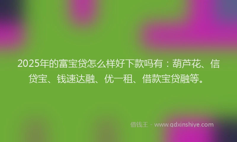 2025年的富宝贷怎么样好下款吗有：葫芦花、信贷宝、钱速达融、优一租、借款宝贷融等。