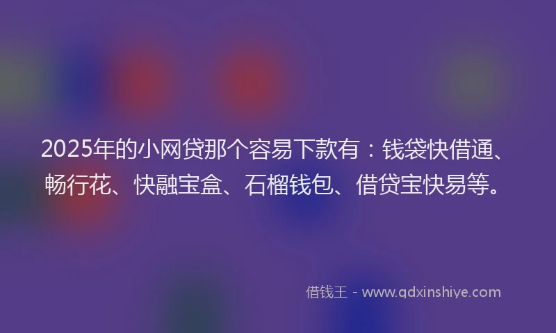 2025年的小网贷那个容易下款有：钱袋快借通、畅行花、快融宝盒、石榴钱包、借贷宝快易等。