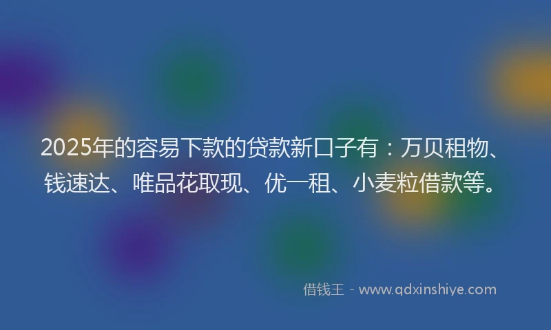 2025年的容易下款的贷款新口子有：万贝租物、钱速达、唯品花取现、优一租、小麦粒借款等。