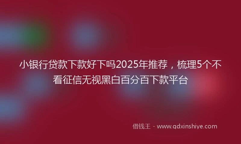 小银行贷款下款好下吗2025年推荐，梳理5个不看征信无视黑白百分百下款平台