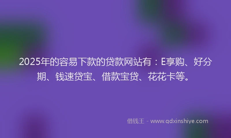 2025年的容易下款的贷款网站有：E享购、好分期、钱速贷宝、借款宝贷、花花卡等。