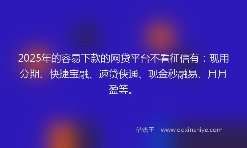 2025年的容易下款的网贷平台不看征信有：现用分期、快捷宝融、速贷侠通、现金秒融易、月月盈等。