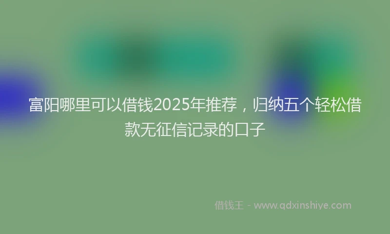富阳哪里可以借钱2025年推荐，归纳五个轻松借款无征信记录的口子