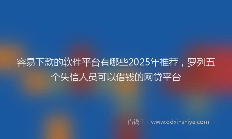 容易下款的软件平台有哪些2025年推荐，罗列五个失信人员可以借钱的网贷平台
