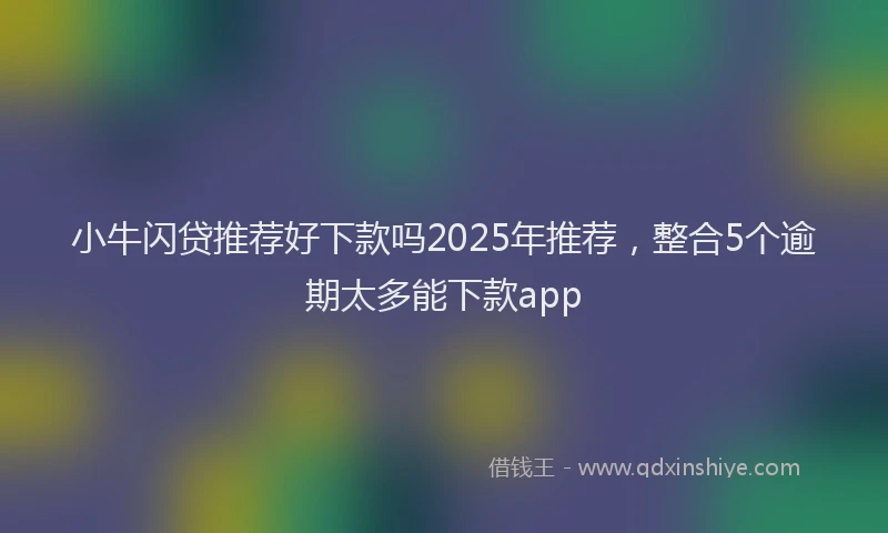 小牛闪贷推荐好下款吗2025年推荐，整合5个逾期太多能下款app