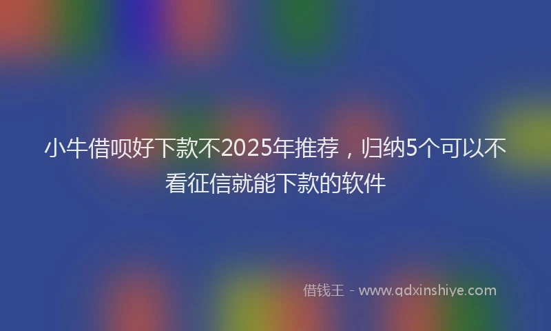 小牛借呗好下款不2025年推荐，归纳5个可以不看征信就能下款的软件