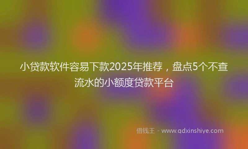 小贷款软件容易下款2025年推荐，盘点5个不查流水的小额度贷款平台