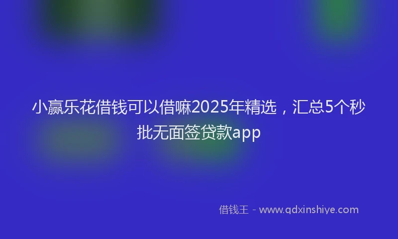 小赢乐花借钱可以借嘛2025年精选，汇总5个秒批无面签贷款app