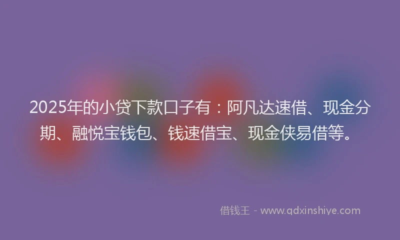 2025年的小贷下款口子有：阿凡达速借、现金分期、融悦宝钱包、钱速借宝、现金侠易借等。