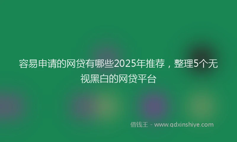 容易申请的网贷有哪些2025年推荐，整理5个无视黑白的网贷平台