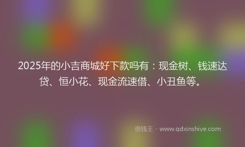2025年的小吉商城好下款吗有：现金树、钱速达贷、恒小花、现金流速借、小丑鱼等。