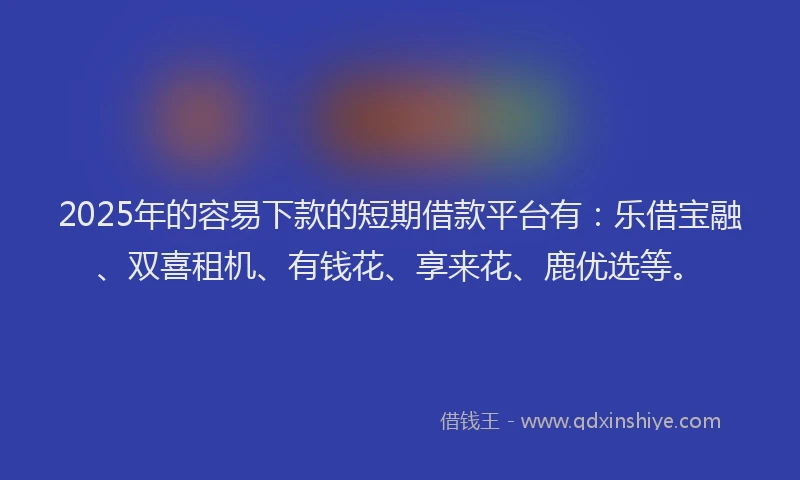 2025年的容易下款的短期借款平台有：乐借宝融、双喜租机、有钱花、享来花、鹿优选等。