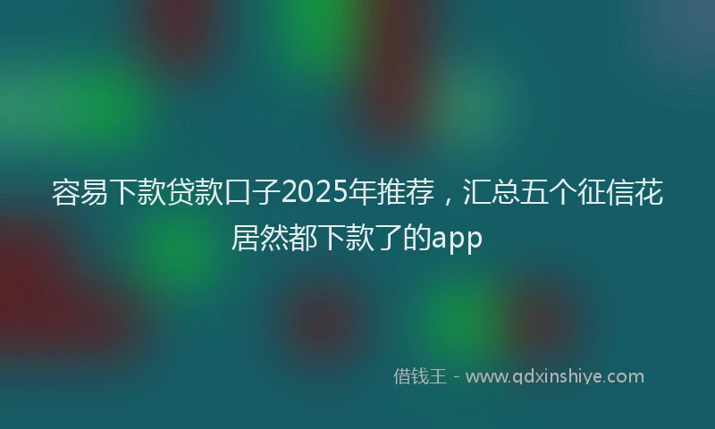 容易下款贷款口子2025年推荐，汇总五个征信花居然都下款了的app