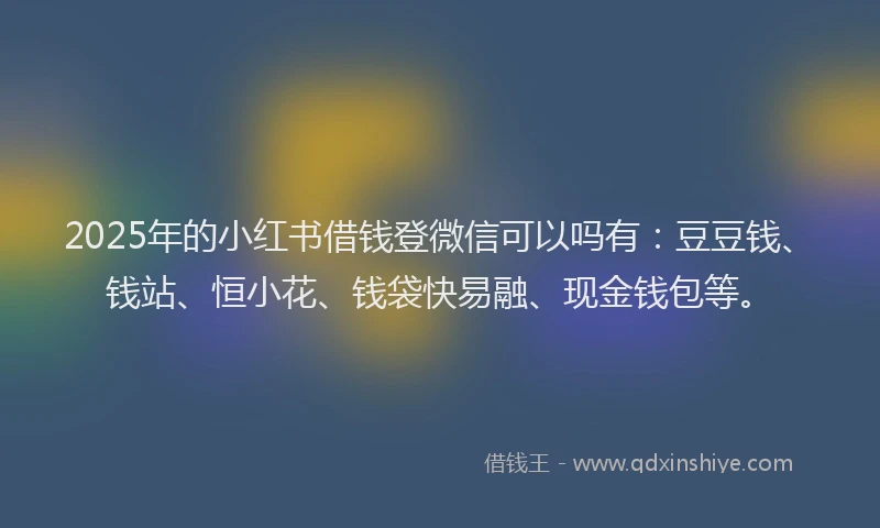2025年的小红书借钱登微信可以吗有：豆豆钱、钱站、恒小花、钱袋快易融、现金钱包等。