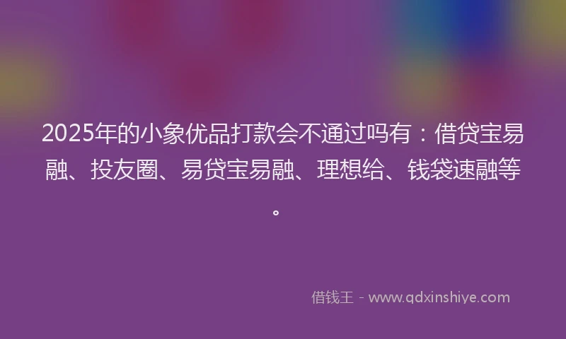 2025年的小象优品打款会不通过吗有：借贷宝易融、投友圈、易贷宝易融、理想给、钱袋速融等。