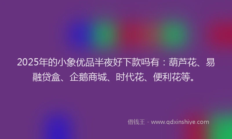 2025年的小象优品半夜好下款吗有：葫芦花、易融贷盒、企鹅商城、时代花、便利花等。