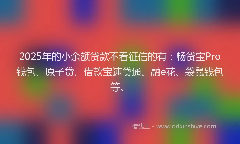 2025年的小余额贷款不看征信的有：畅贷宝Pro钱包、原子贷、借款宝速贷通、融e花、袋鼠钱包等。