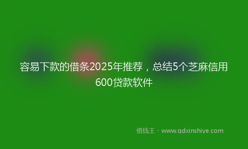 容易下款的借条2025年推荐，总结5个芝麻信用600贷款软件