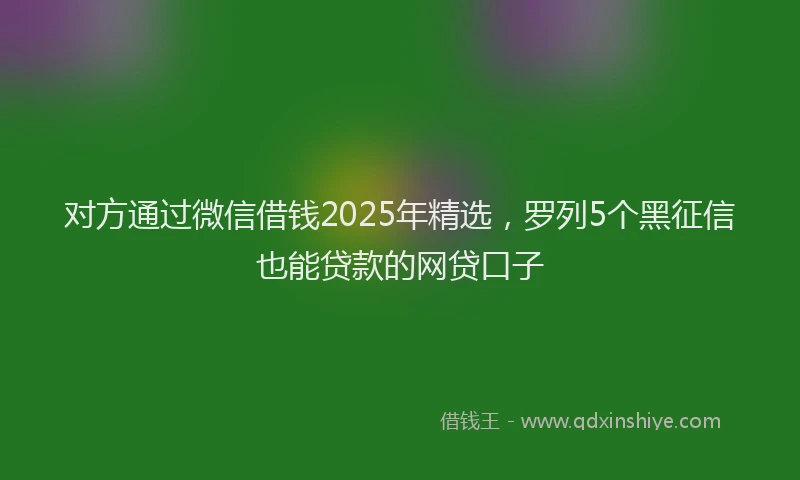 对方通过微信借钱2025年精选，罗列5个黑征信也能贷款的网贷口子