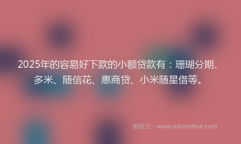 2025年的容易好下款的小额贷款有：珊瑚分期、多米、随信花、惠商贷、小米随星借等。