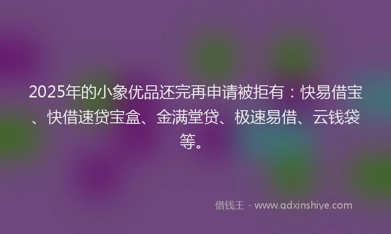2025年的小象优品还完再申请被拒有：快易借宝、快借速贷宝盒、金满堂贷、极速易借、云钱袋等。