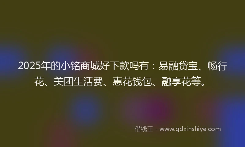 2025年的小铭商城好下款吗有：易融贷宝、畅行花、美团生活费、惠花钱包、融享花等。