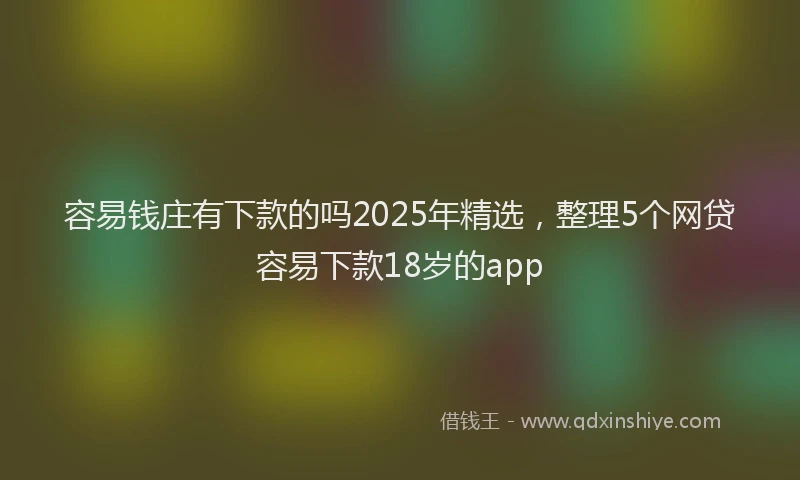 容易钱庄有下款的吗2025年精选，整理5个网贷容易下款18岁的app
