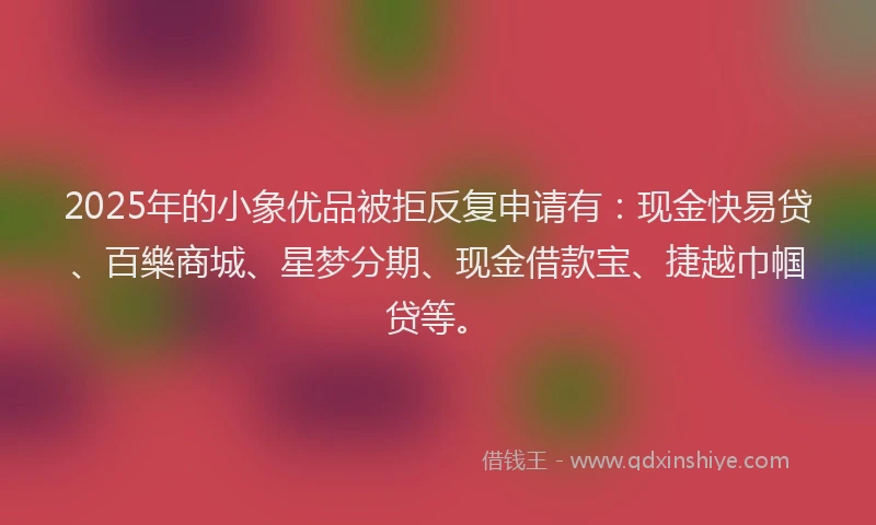 2025年的小象优品被拒反复申请有：现金快易贷、百樂商城、星梦分期、现金借款宝、捷越巾帼贷等。
