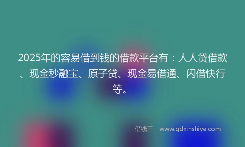 2025年的容易借到钱的借款平台有：人人贷借款、现金秒融宝、原子贷、现金易借通、闪借快行等。
