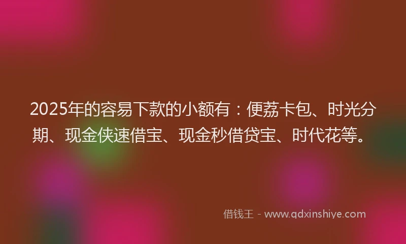 2025年的容易下款的小额有：便荔卡包、时光分期、现金侠速借宝、现金秒借贷宝、时代花等。