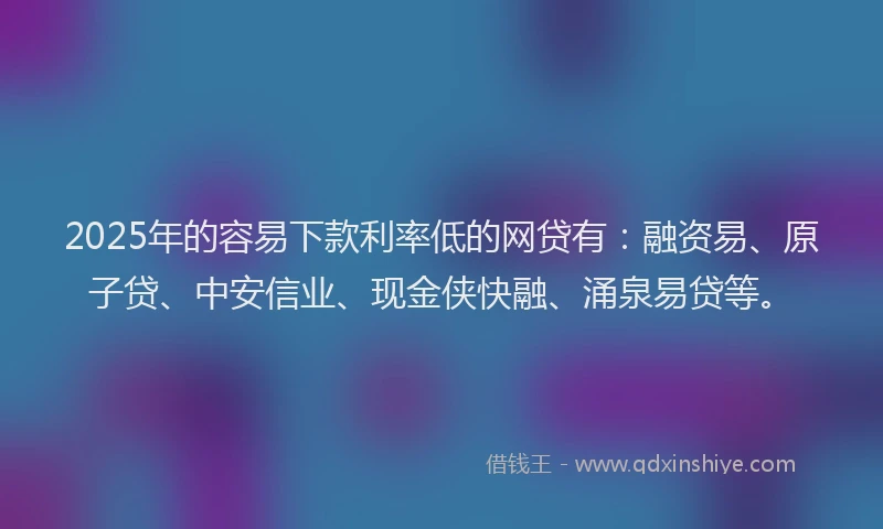2025年的容易下款利率低的网贷有：融资易、原子贷、中安信业、现金侠快融、涌泉易贷等。