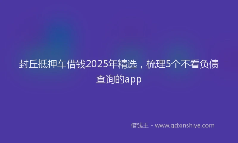 封丘抵押车借钱2025年精选，梳理5个不看负债查询的app