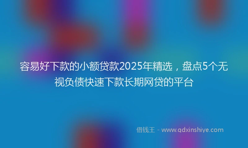 容易好下款的小额贷款2025年精选，盘点5个无视负债快速下款长期网贷的平台