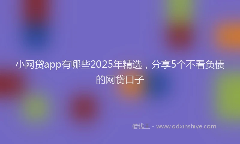 小网贷app有哪些2025年精选，分享5个不看负债的网贷口子