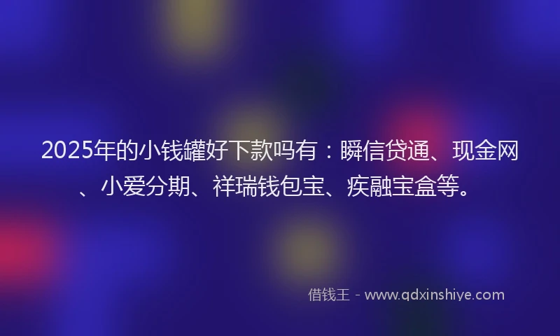 2025年的小钱罐好下款吗有：瞬信贷通、现金网、小爱分期、祥瑞钱包宝、疾融宝盒等。